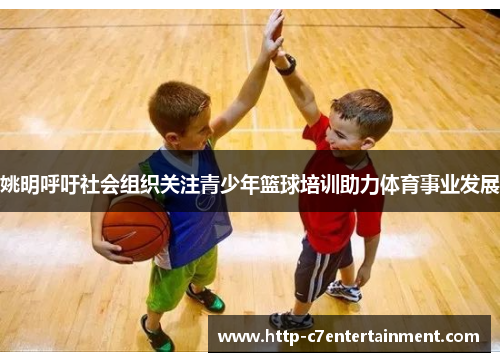 姚明呼吁社会组织关注青少年篮球培训助力体育事业发展 姚明呼吁社会组织关注青少年篮球培训助力体育事业发展