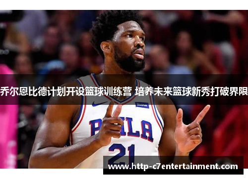乔尔恩比德计划开设篮球训练营 培养未来篮球新秀打破界限 乔尔恩比德计划开设篮球训练营 培养未来篮球新秀打破界限