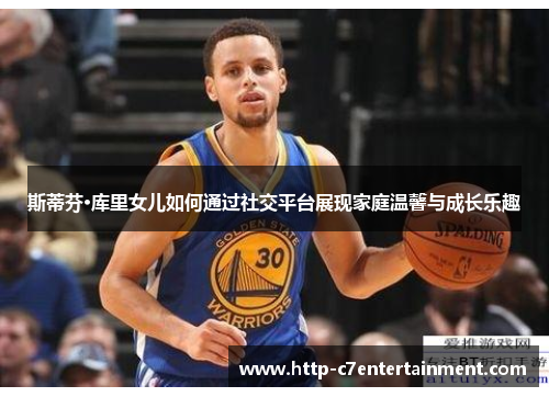 斯蒂芬·库里女儿如何通过社交平台展现家庭温馨与成长乐趣 斯蒂芬·库里女儿如何通过社交平台展现家庭温馨与成长乐趣