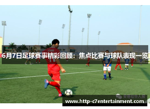 6月7日足球赛事精彩回顾:焦点比赛与球队表现一览 6月7日足球赛事精彩回顾:焦点比赛与球队表现一览