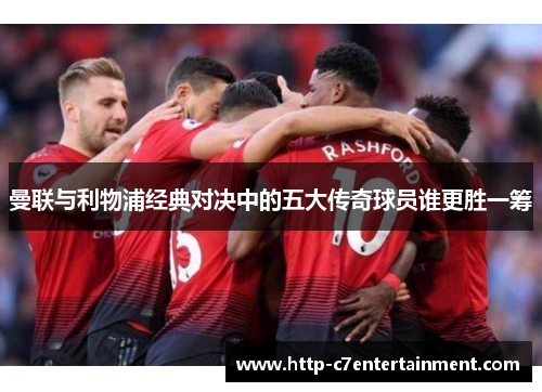 曼联与利物浦经典对决中的五大传奇球员谁更胜一筹 曼联与利物浦经典对决中的五大传奇球员谁更胜一筹