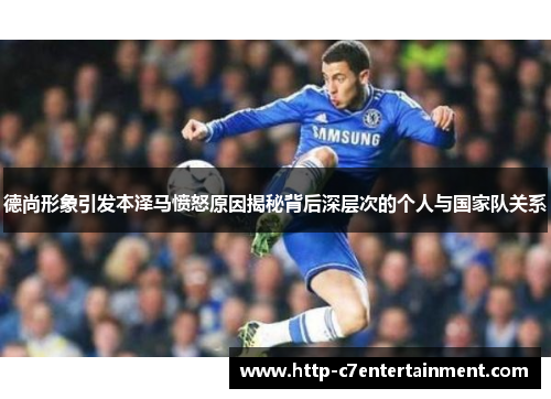 德尚形象引发本泽马愤怒原因揭秘背后深层次的个人与国家队关系 德尚形象引发本泽马愤怒原因揭秘背后深层次的个人与国家队关系