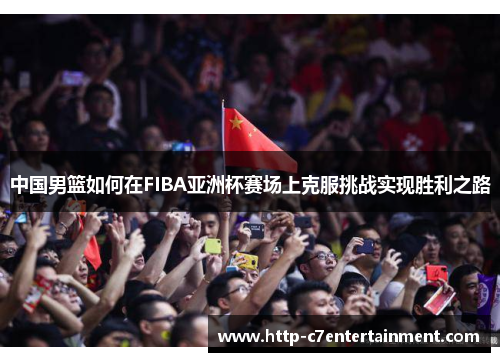 中国男篮如何在FIBA亚洲杯赛场上克服挑战实现胜利之路 中国男篮如何在FIBA亚洲杯赛场上克服挑战实现胜利之路