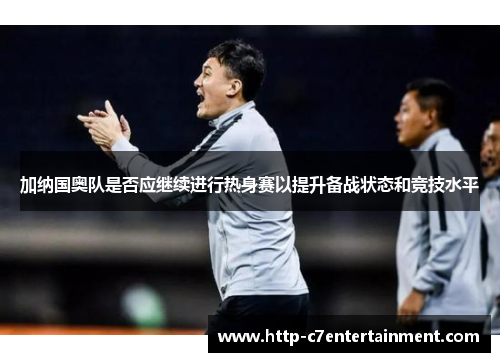 加纳国奥队是否应继续进行热身赛以提升备战状态和竞技水平 加纳国奥队是否应继续进行热身赛以提升备战状态和竞技水平
