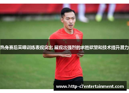 热身赛后吴曦训练表现突出 展现出强烈的求胜欲望和技术提升潜力 热身赛后吴曦训练表现突出 展现出强烈的求胜欲望和技术提升潜力