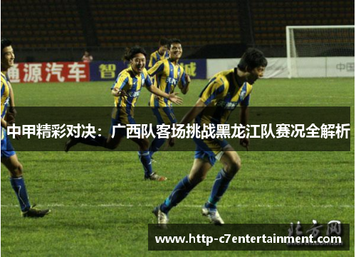 中甲精彩对决：广西队客场挑战黑龙江队赛况全解析