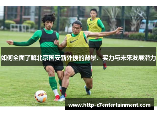 如何全面了解北京国安新外援的背景、实力与未来发展潜力 如何全面了解北京国安新外援的背景、实力与未来发展潜力