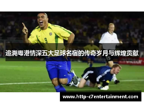 追溯粤港情深五大足球名宿的传奇岁月与辉煌贡献