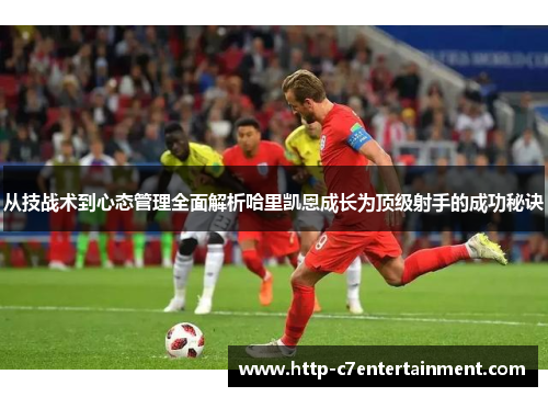 从技战术到心态管理全面解析哈里凯恩成长为顶级射手的成功秘诀 从技战术到心态管理全面解析哈里凯恩成长为顶级射手的成功秘诀