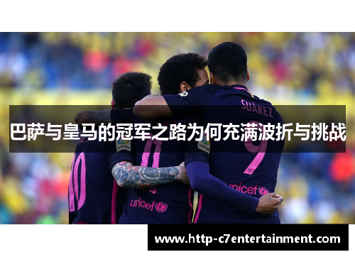 巴萨与皇马的冠军之路为何充满波折与挑战 巴萨与皇马的冠军之路为何充满波折与挑战
