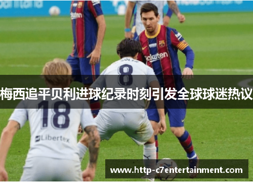 梅西追平贝利进球纪录时刻引发全球球迷热议 梅西追平贝利进球纪录时刻引发全球球迷热议