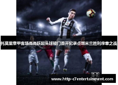 托莫里意甲客场高高跃起头球破门首开纪录点燃米兰胜利序章之战