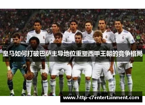 皇马如何打破巴萨主导地位重塑西甲王朝的竞争格局 皇马如何打破巴萨主导地位重塑西甲王朝的竞争格局