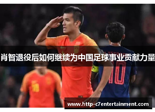 肖智退役后如何继续为中国足球事业贡献力量 肖智退役后如何继续为中国足球事业贡献力量