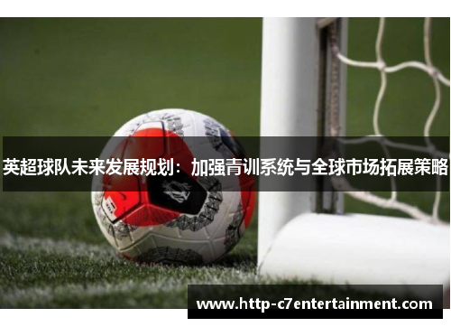 英超球队未来发展规划:加强青训系统与全球市场拓展策略 英超球队未来发展规划:加强青训系统与全球市场拓展策略