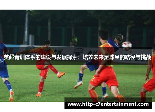 英超青训体系的建设与发展探索:培养未来足球星的路径与挑战 英超青训体系的建设与发展探索:培养未来足球星的路径与挑战
